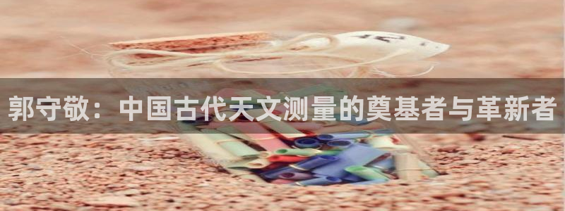 恒行娱乐招收点赞5ll533主管：郭守敬：中国古代天文测量的