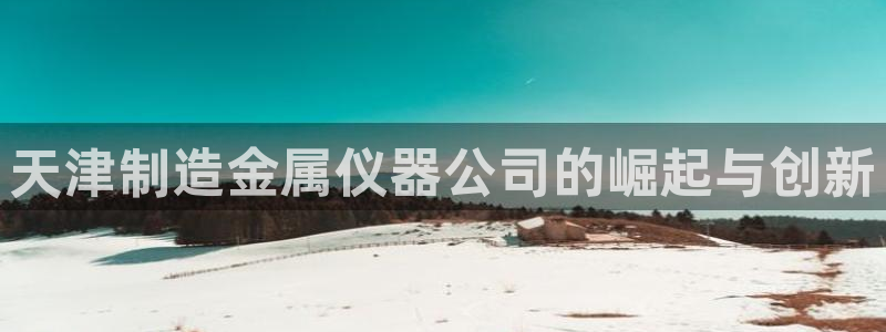 恒行娱乐景74ooo5诿抢：天津制造金属仪器公司的崛起与创新