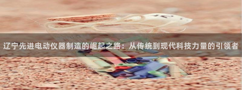 恒行2许74OOO5：辽宁先进电动仪器制造的崛起之路：从传统