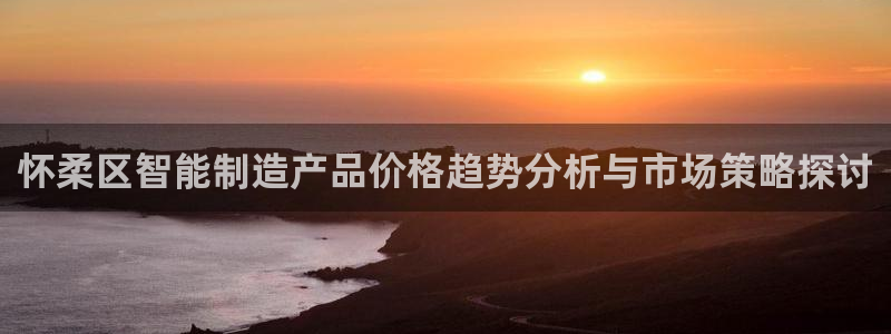 恒行开户娱乐赞议6ll5l：怀柔区智能制造产品价格趋势分析与