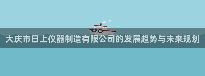 恒行2乃5O6917：大庆市日上仪器制造有限公司的发展趋势与
