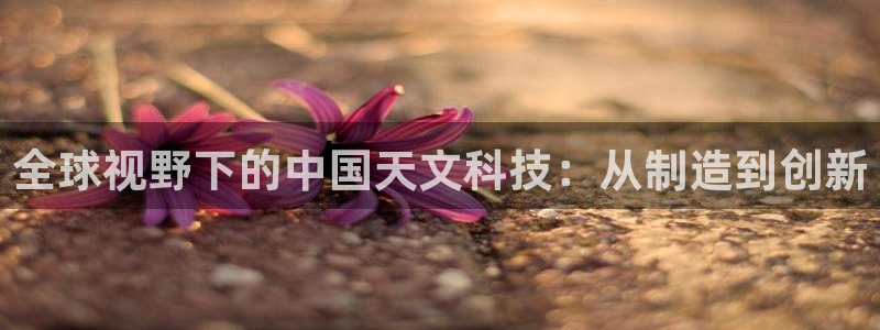 恒行2尤74OOO5：全球视野下的中国天文科技：从制造到创新