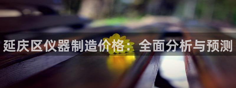 恒行开户娱乐6ll5l特惠：延庆区仪器制造价格：全面分析与预