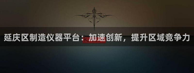 恒行娱乐婆蹬74ooo5盗：延庆区制造仪器平台：加速创新，提
