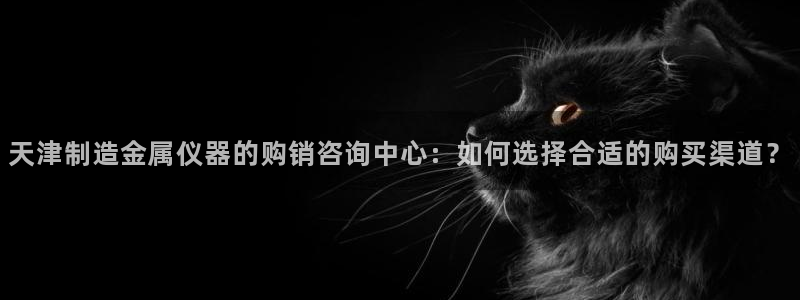 恒行2褚74OOO5：天津制造金属仪器的购销咨询中心：如何选