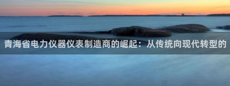 恒行5娱乐：青海省电力仪器仪表制造商的崛起：从传统向现代转型